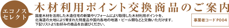 エコノスセレクト　木材利用ポイント交換商品のご案内　国産木材を活用した木造住宅の新築やリフォームにより取得した木材利用ポイントを、北海道の大地により育まれた特産品や国内各地の地酒・ビール類などと交換いただけます。下記リストよりお好みの商品をお選びください。。事業者コード P004