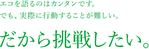 エコを語るのはカンタンです。でも、実際に行動するのが難しい。だから挑戦したい。