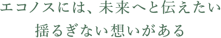 エコノスには、未来へ伝えたい揺るぎない想いがある。