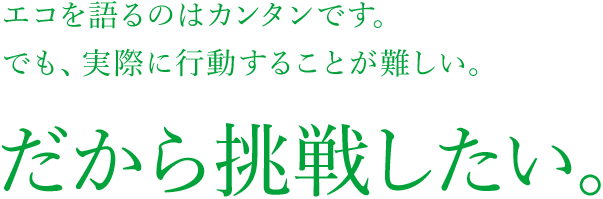 エコを語るのはカンタンです。でも、実際に行動することが難しい。だから挑戦したい。