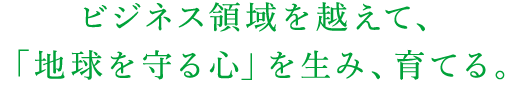 ビジネス領域を越えて、「地球を守る心」を生み、育てる。